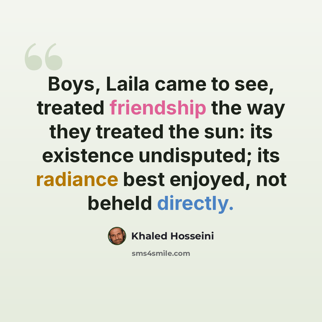 “Boys, Laila came to see, treated friendship the way they treated the sun: its existence undisputed; its radiance best enjoyed, not beheld directly.” quote by Khaled Hosseini