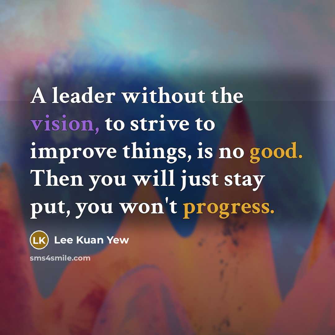 “A leader without the vision, to strive to improve things, is no good. Then you will just stay put, you won't progress.” quote by Lee Kuan Yew