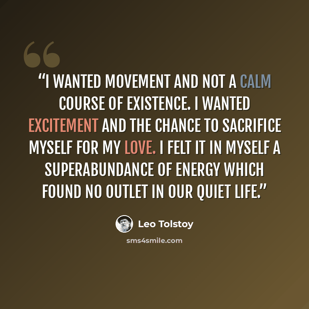“I wanted movement and not a calm course of existence. I wanted excitement and the chance to sacrifice myself for my love. I felt it in myself a superabundance of energy which found no outlet in our quiet life.” quote by Leo Tolstoy