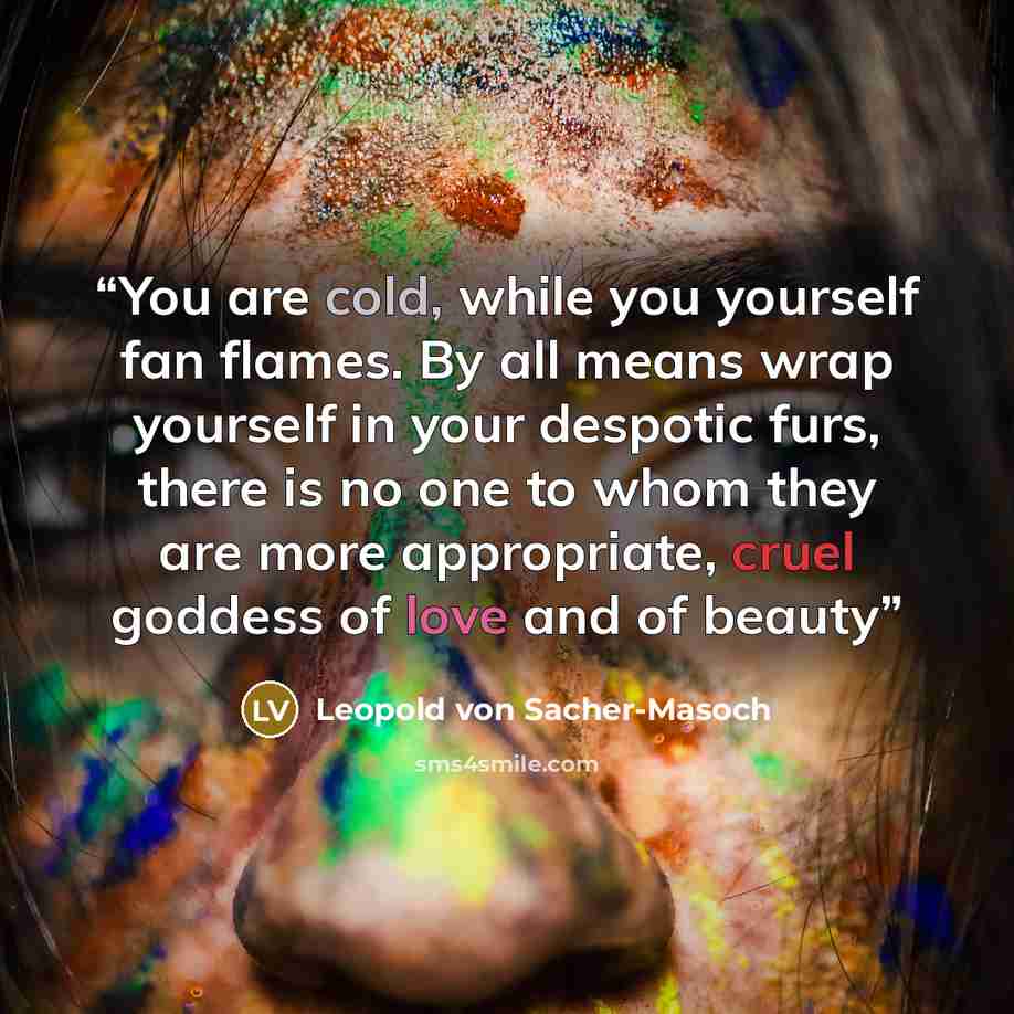 “You are cold, while you yourself fan flames. By all means wrap yourself in your despotic furs, there is no one to whom they are more appropriate, cruel goddess of love and of beauty” quote by Leopold von Sacher-Masoch