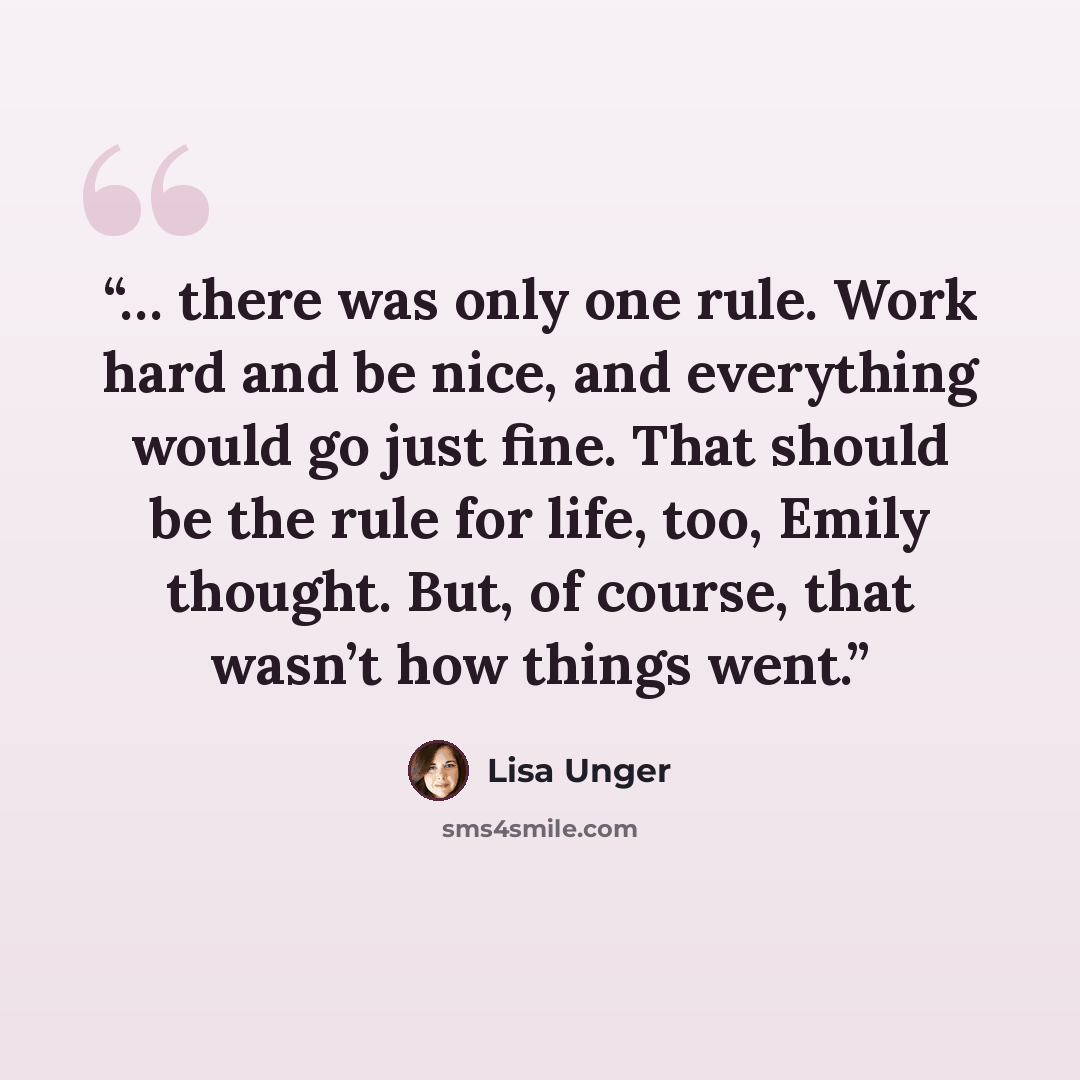 “… there was only one rule. Work hard and be nice, and everything would go just fine. That should be the rule for life, too, Emily thought. But, of course, that wasn’t how things went.” quote by Lisa Unger