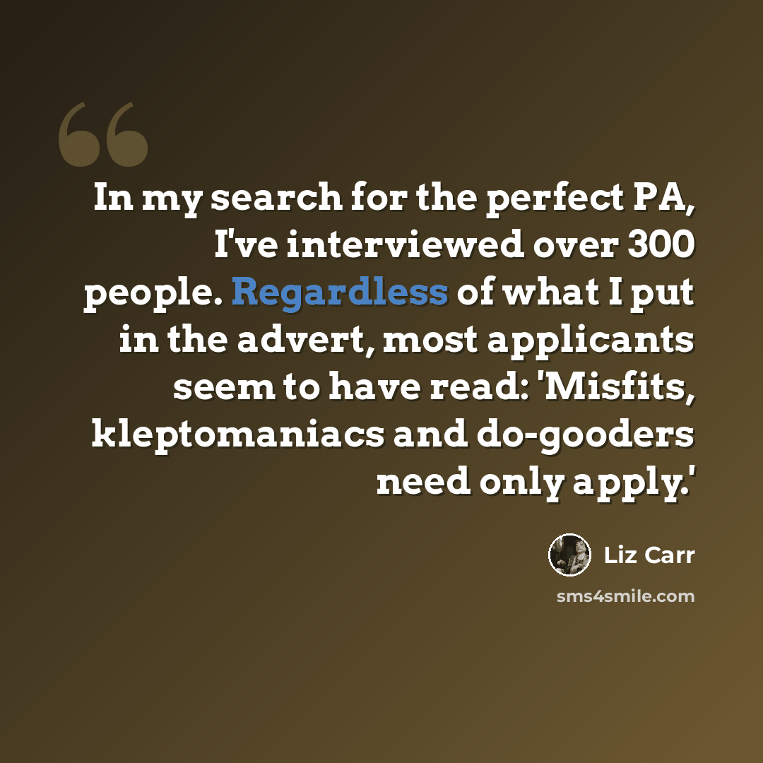 “In my search for the perfect PA, I've interviewed over 300 people. Regardless of what I put in the advert, most applicants seem to have read: 'Misfits, kleptomaniacs and do-gooders need only apply.'” quote by Liz Carr