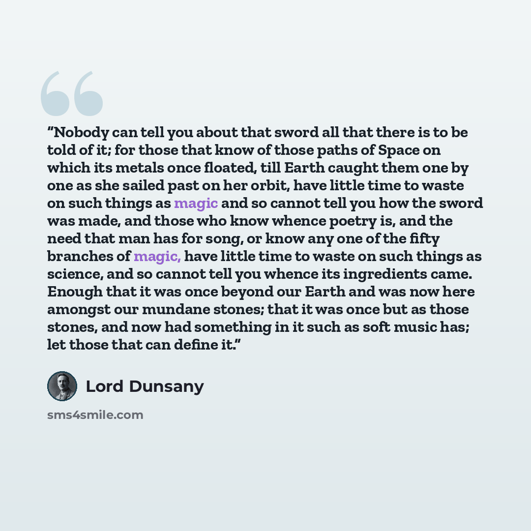 “Nobody can tell you about that sword all that there is to be told of it; for those that know of those paths of Space on which its metals once floated, till Earth caught them one by one as she sailed past on her orbit, have little time to waste on such things as magic and so cannot tell you how the…” quote by Lord Dunsany