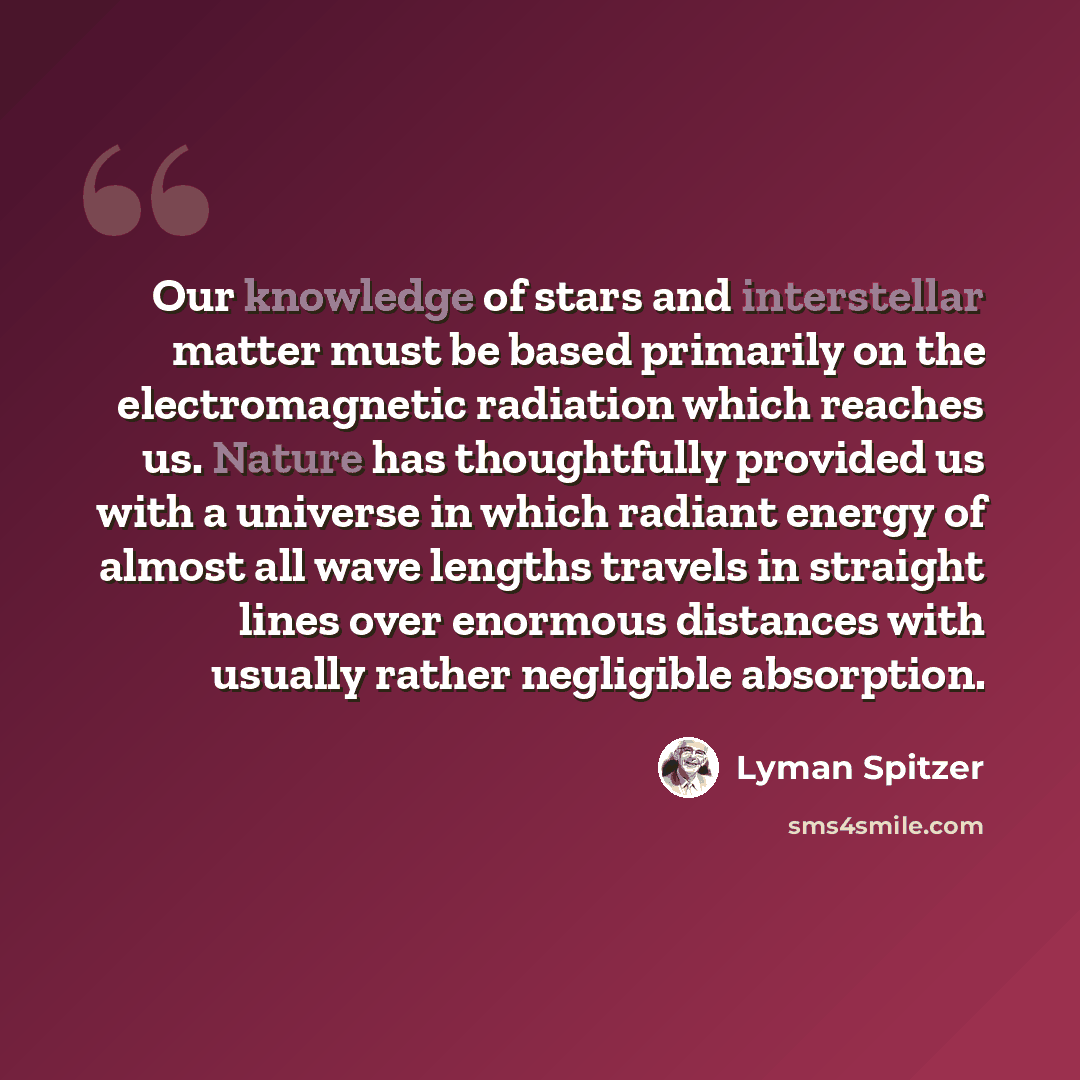 “Our knowledge of stars and interstellar matter must be based primarily on the electromagnetic radiation which reaches us. Nature has thoughtfully provided us with a universe in which radiant energy of almost all wave lengths travels in straight lines over enormous distances with usually rather…” quote by Lyman Spitzer