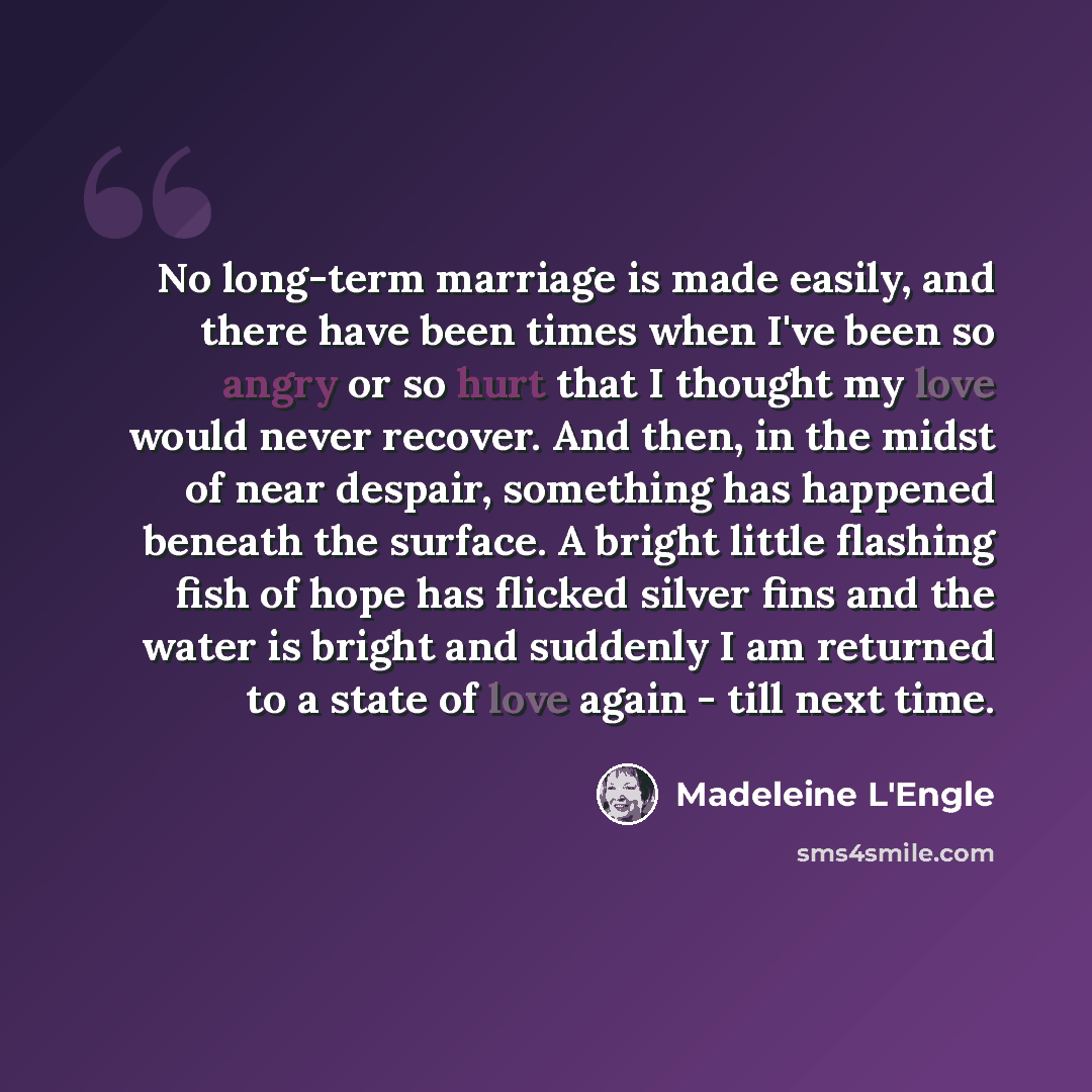 “No long-term marriage is made easily, and there have been times when I've been so angry or so hurt that I thought my love would never recover. And then, in the midst of near despair, something has happened beneath the surface. A bright little flashing fish of hope has flicked silver fins and the…” quote by Madeleine L'Engle