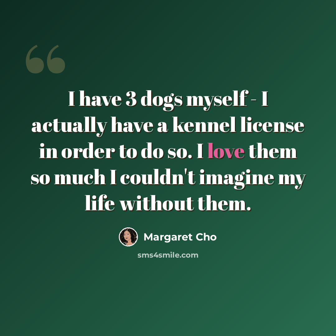 “I have 3 dogs myself - I actually have a kennel license in order to do so. I love them so much I couldn't imagine my life without them.” quote by Margaret Cho