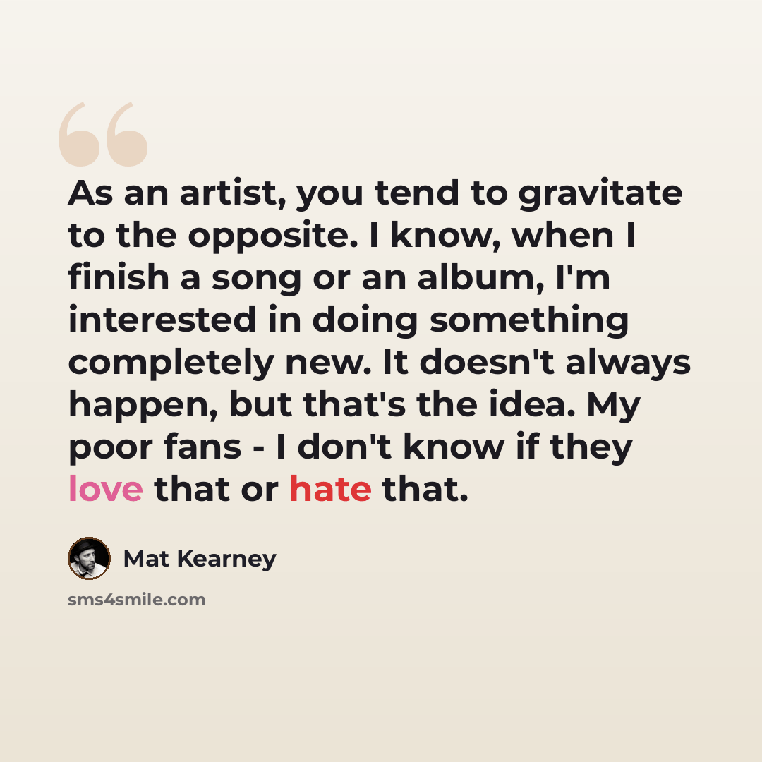 “As an artist, you tend to gravitate to the opposite. I know, when I finish a song or an album, I'm interested in doing something completely new. It doesn't always happen, but that's the idea. My poor fans - I don't know if they love that or hate that.” quote by Mat Kearney