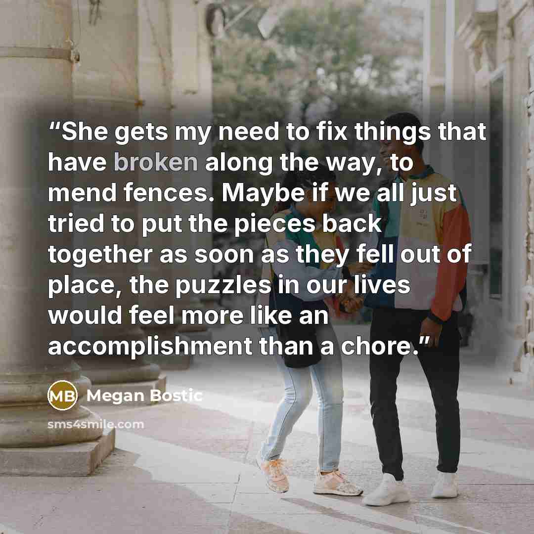 “She gets my need to fix things that have broken along the way, to mend fences. Maybe if we all just tried to put the pieces back together as soon as they fell out of place, the puzzles in our lives would feel more like an accomplishment than a chore.” quote by Megan Bostic