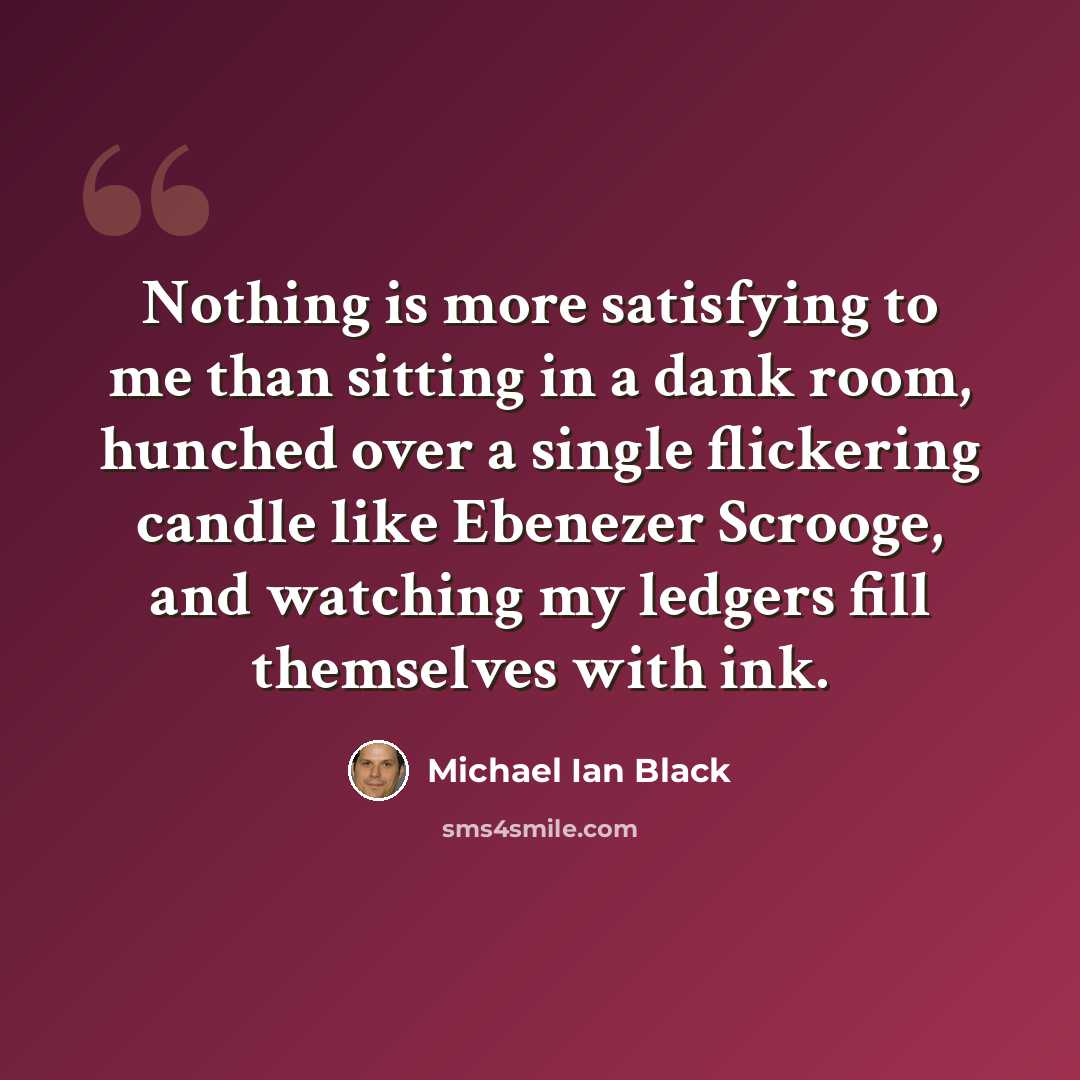 “Nothing is more satisfying to me than sitting in a dank room, hunched over a single flickering candle like Ebenezer Scrooge, and watching my ledgers fill themselves with ink.” quote by Michael Ian Black