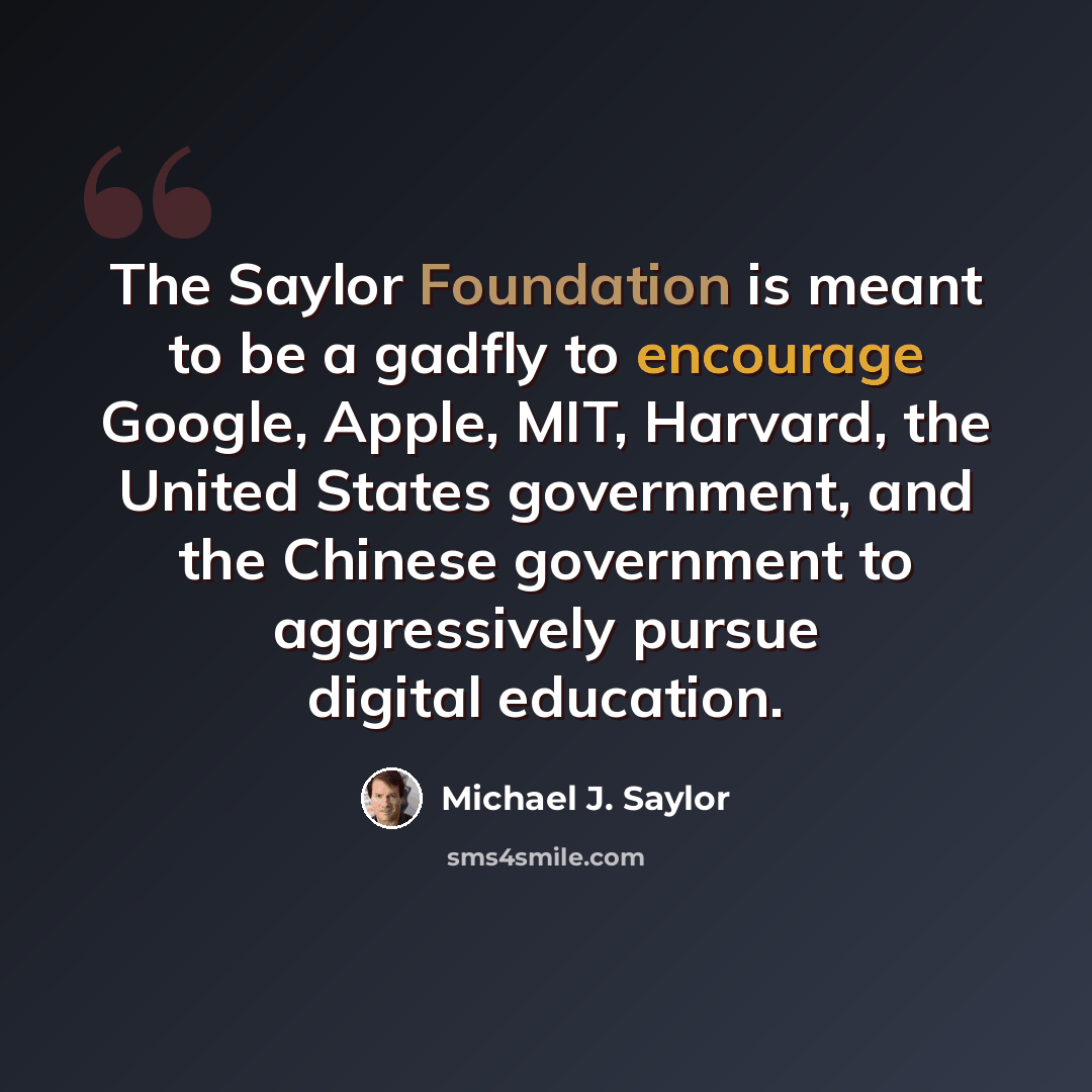 “The Saylor Foundation is meant to be a gadfly to encourage Google, Apple, MIT, Harvard, the United States government, and the Chinese government to aggressively pursue digital education.” quote by Michael J. Saylor