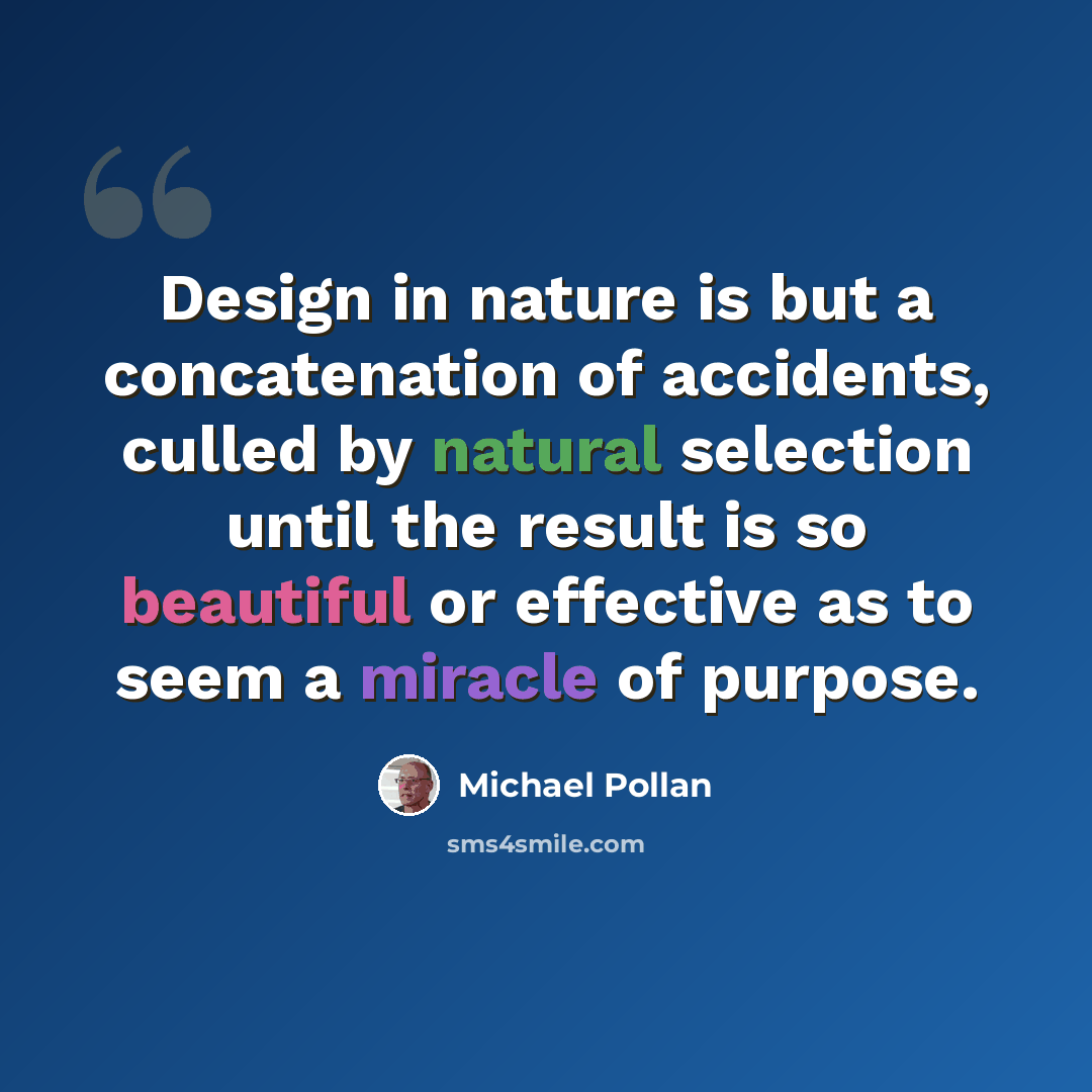 “Design in nature is but a concatenation of accidents, culled by natural selection until the result is so beautiful or effective as to seem a miracle of purpose.” quote by Michael Pollan