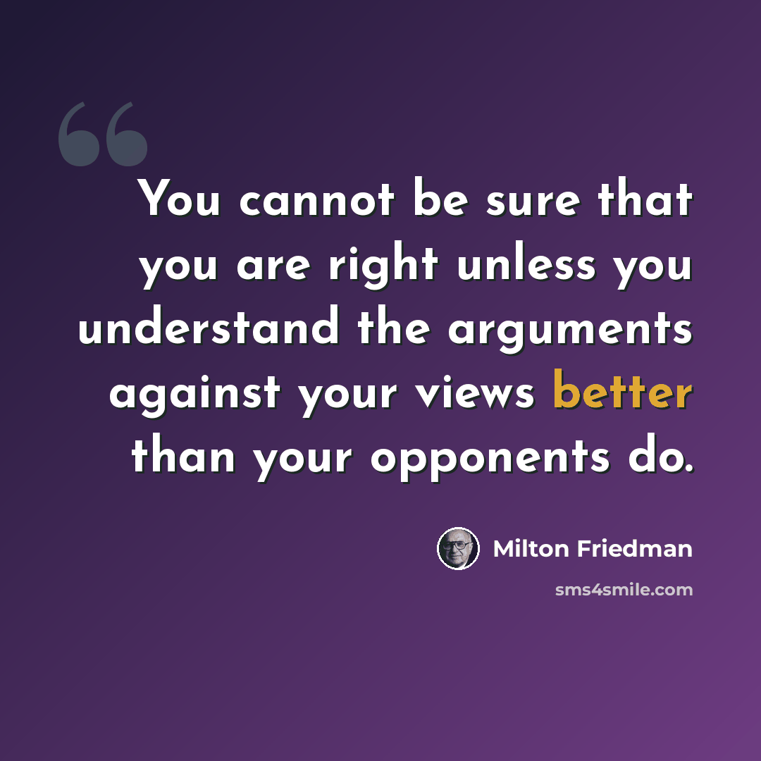 “You cannot be sure that you are right unless you understand the arguments against your views better than your opponents do.” quote by Milton Friedman