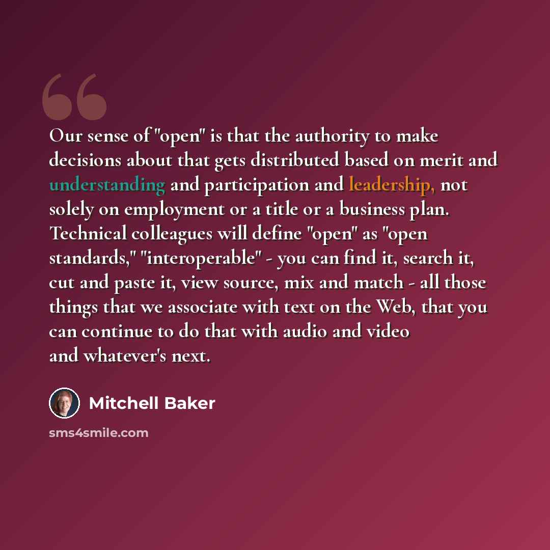 “Our sense of "open" is that the authority to make decisions about that gets distributed based on merit and understanding and participation and leadership, not solely on employment or a title or a business plan. Technical colleagues will define "open" as "open standards," "interoperable" - you can…” quote by Mitchell Baker