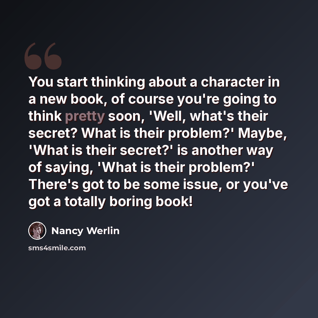 “You start thinking about a character in a new book, of course you're going to think pretty soon, 'Well, what's their secret? What is their problem?' Maybe, 'What is their secret?' is another way of saying, 'What is their problem?' There's got to be some issue, or you've got a totally boring book!” quote by Nancy Werlin