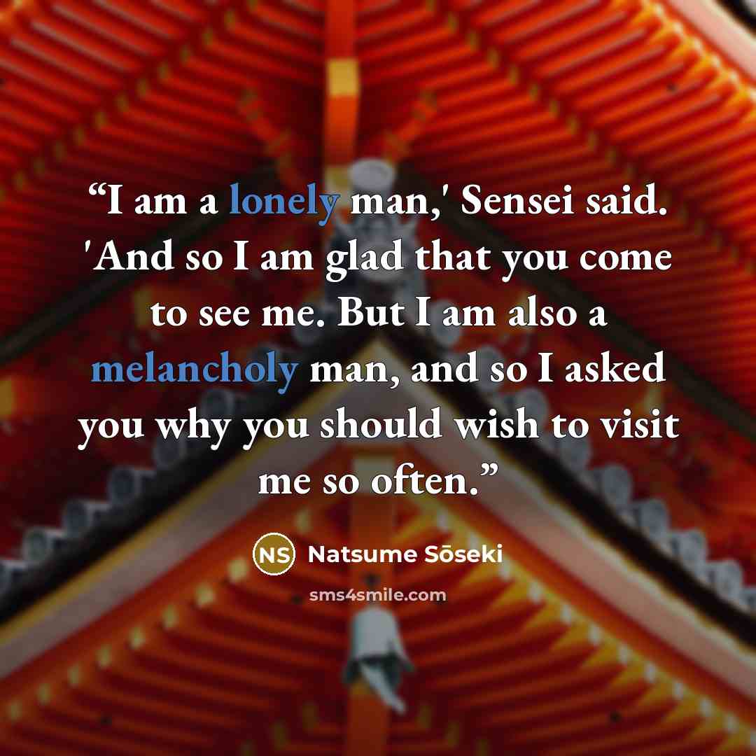 “I am a lonely man,' Sensei said. 'And so I am glad that you come to see me. But I am also a melancholy man, and so I asked you why you should wish to visit me so often.” quote by Natsume Sōseki