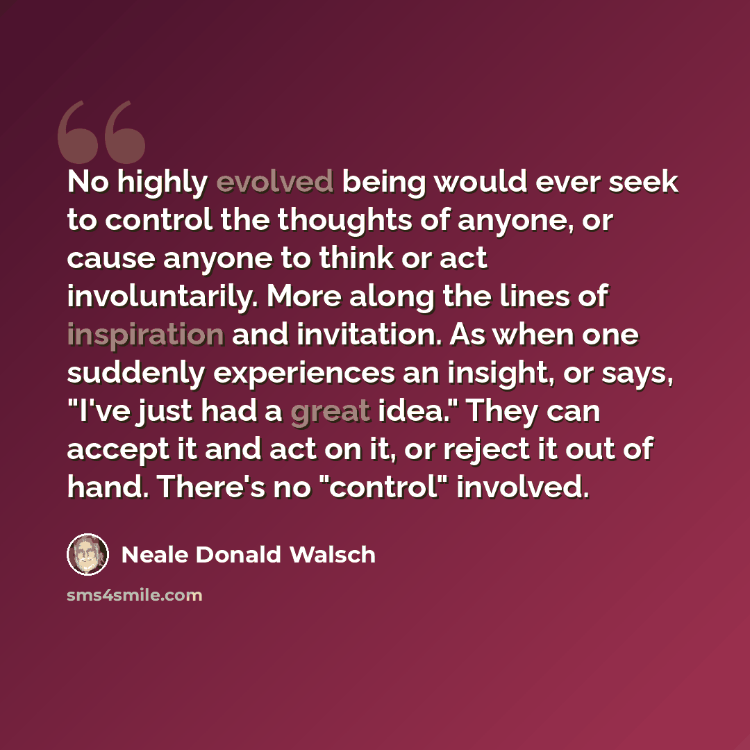 “No highly evolved being would ever seek to control the thoughts of anyone, or cause anyone to think or act involuntarily. More along the lines of inspiration and invitation. As when one suddenly experiences an insight, or says, "I've just had a great idea." They can accept it and act on it, or…” quote by Neale Donald Walsch