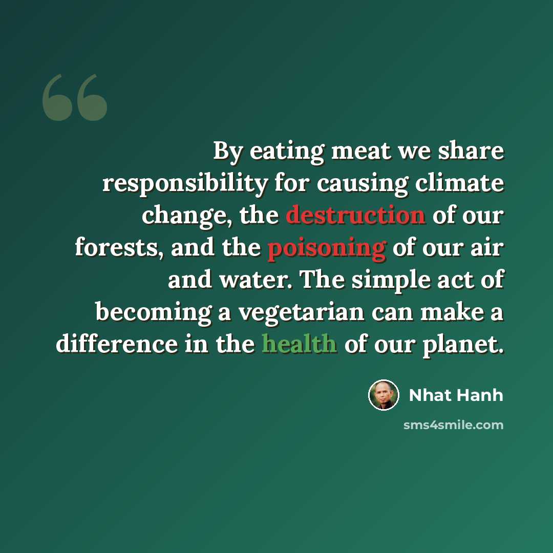 “By eating meat we share responsibility for causing climate change, the destruction of our forests, and the poisoning of our air and water. The simple act of becoming a vegetarian can make a difference in the health of our planet.” quote by Nhat Hanh