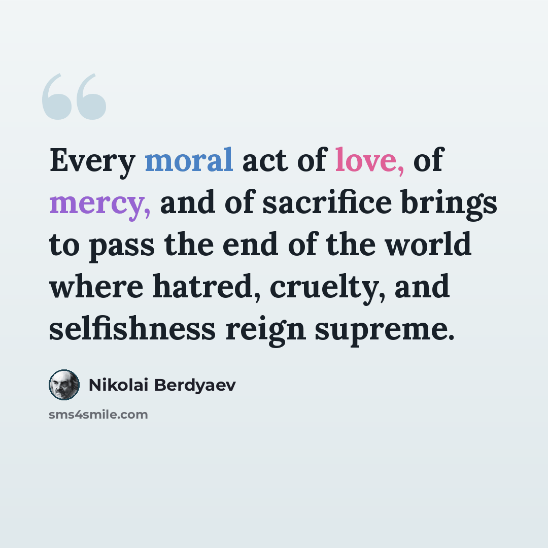 “Every moral act of love, of mercy, and of sacrifice brings to pass the end of the world where hatred, cruelty, and selfishness reign supreme.” quote by Nikolai Berdyaev