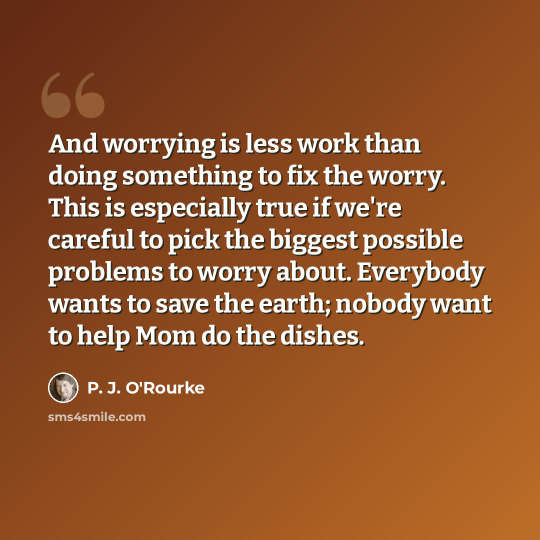 “And worrying is less work than doing something to fix the worry. This is especially true if we're careful to pick the biggest possible problems to worry about. Everybody wants to save the earth; nobody want to help Mom do the dishes.” quote by P. J. O'Rourke