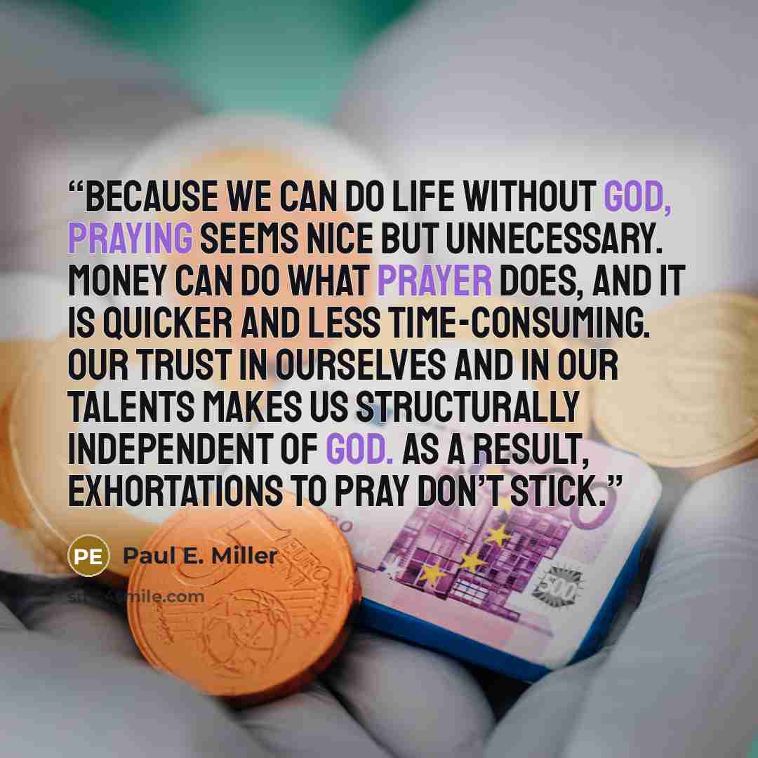 “Because we can do life without God, praying seems nice but unnecessary. Money can do what prayer does, and it is quicker and less time-consuming. Our trust in ourselves and in our talents makes us structurally independent of God. As a result, exhortations to pray don’t stick.” quote by Paul E. Miller