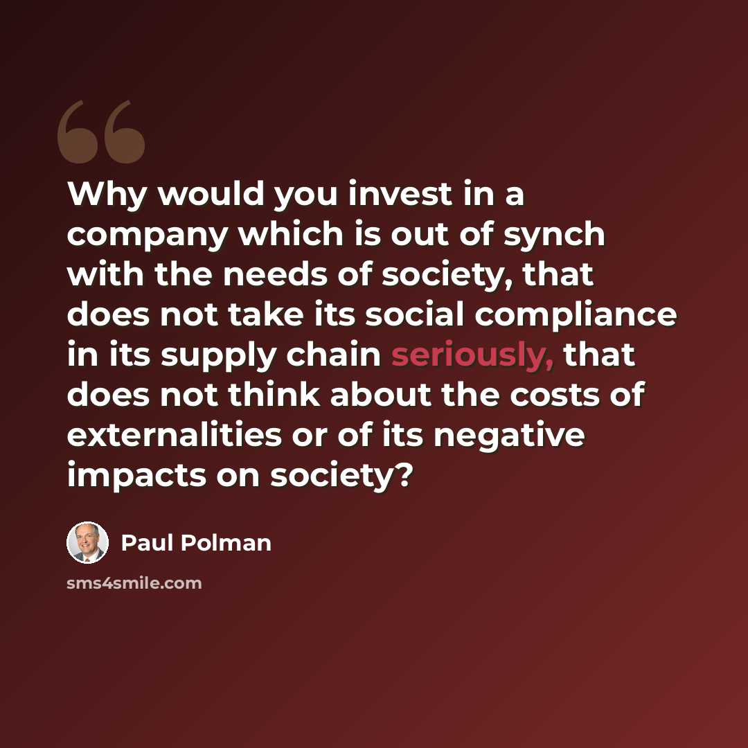 “Why would you invest in a company which is out of synch with the needs of society, that does not take its social compliance in its supply chain seriously, that does not think about the costs of externalities or of its negative impacts on society?” quote by Paul Polman