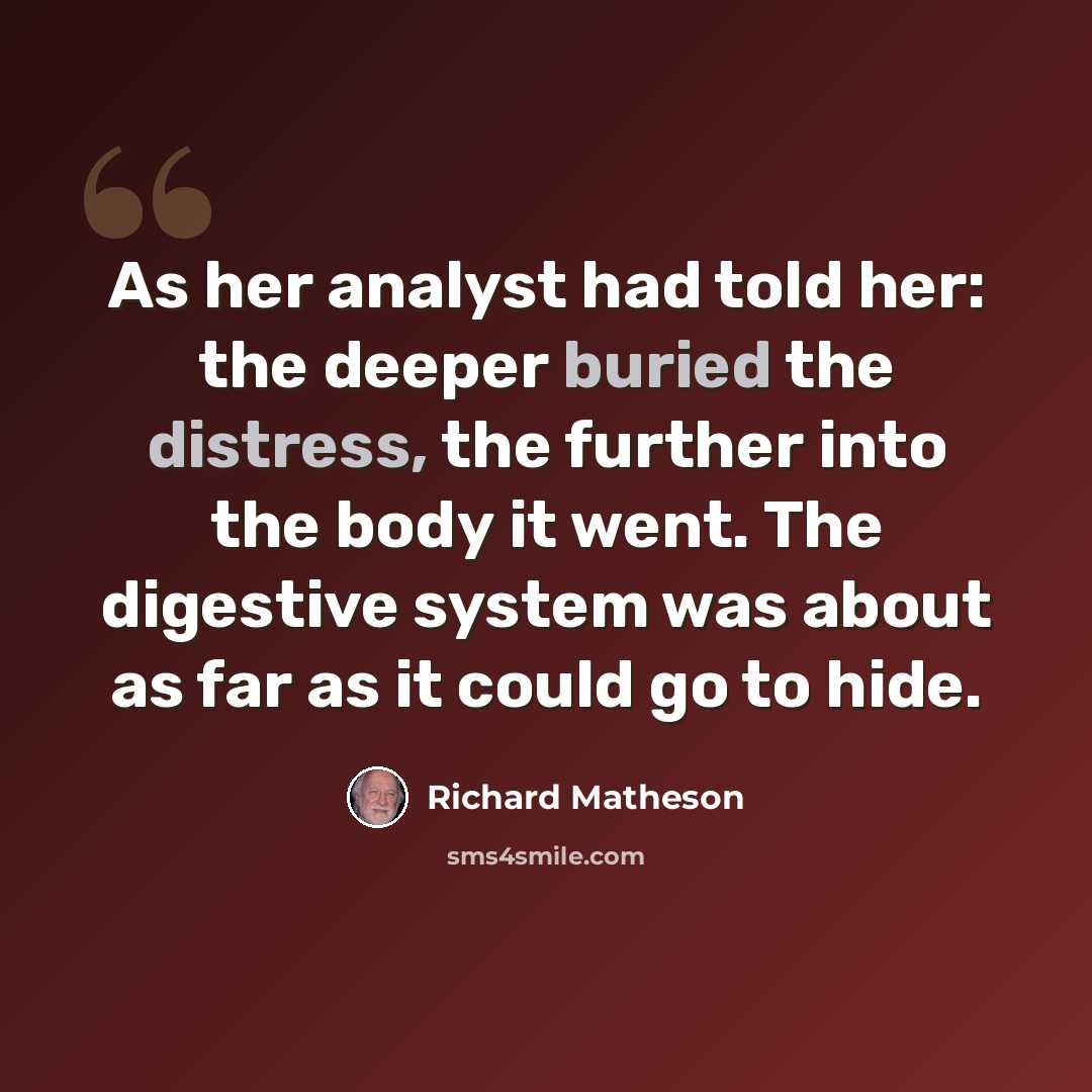 “As her analyst had told her: the deeper buried the distress, the further into the body it went. The digestive system was about as far as it could go to hide.” quote by Richard Matheson