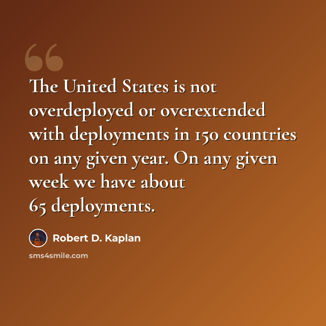 “The United States is not overdeployed or overextended with deployments in 150 countries on any given year. On any given week we have about 65 deployments.” quote by Robert D. Kaplan