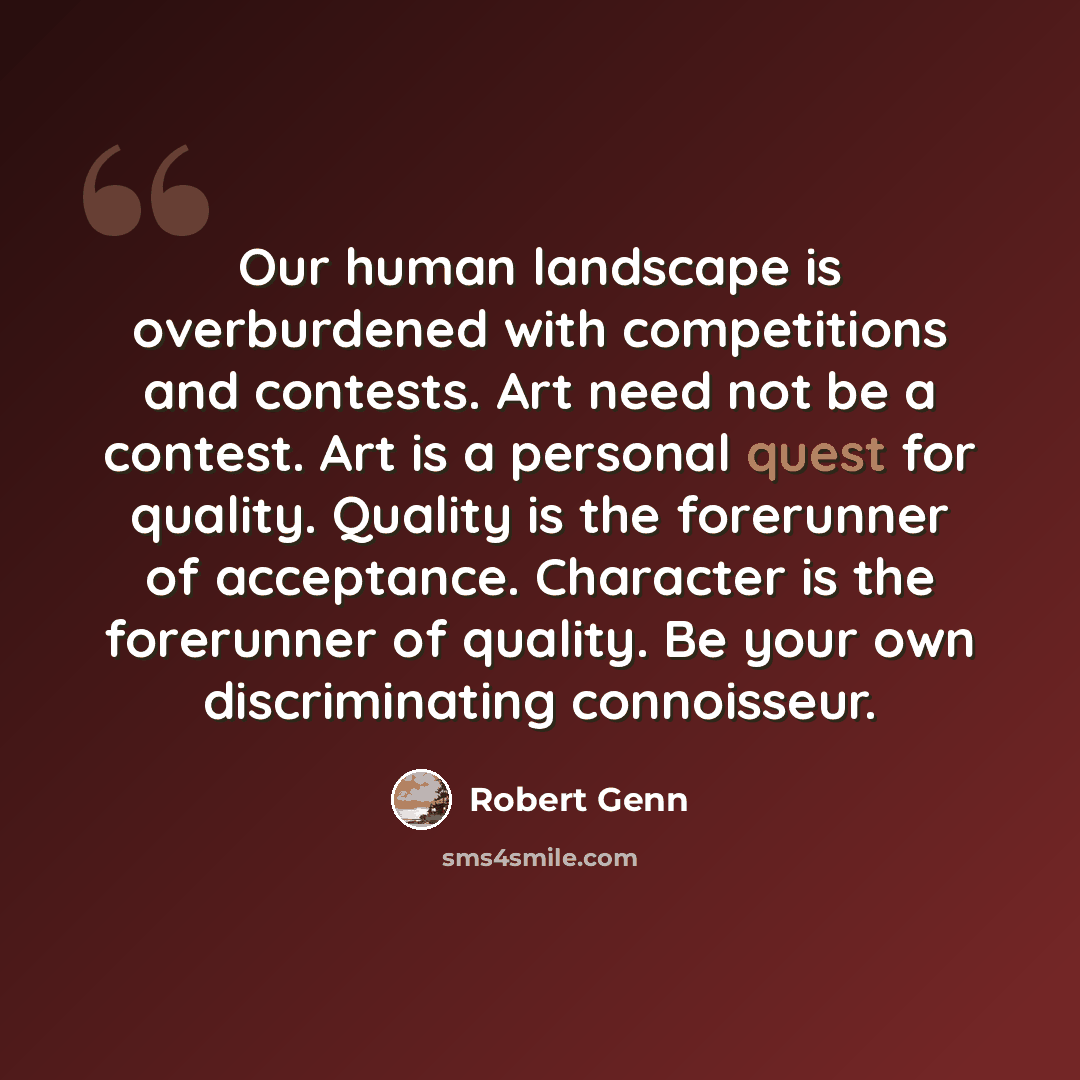 “Our human landscape is overburdened with competitions and contests. Art need not be a contest. Art is a personal quest for quality. Quality is the forerunner of acceptance. Character is the forerunner of quality. Be your own discriminating connoisseur.” quote by Robert Genn