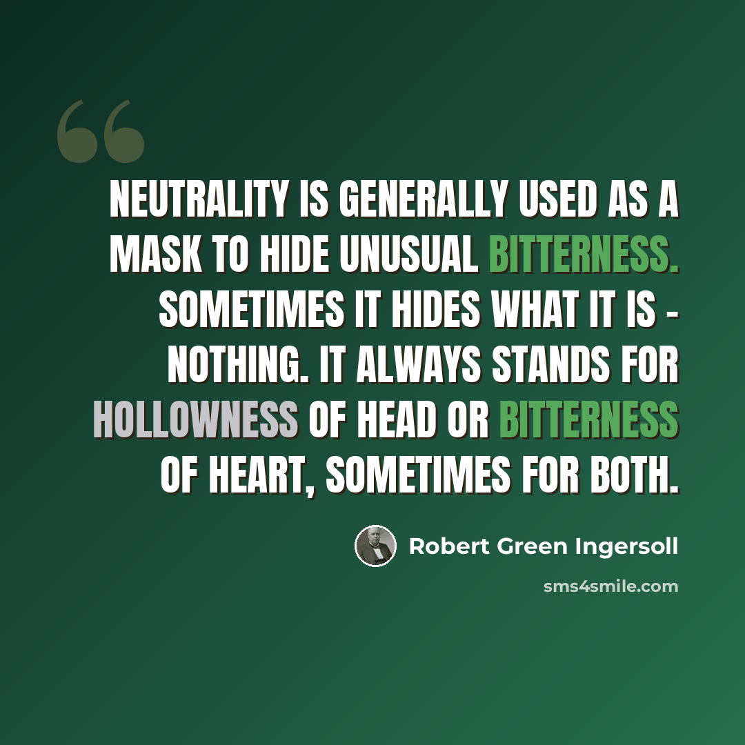 “Neutrality is generally used as a mask to hide unusual bitterness. Sometimes it hides what it is - nothing. It always stands for hollowness of head or bitterness of heart, sometimes for both.” quote by Robert Green Ingersoll