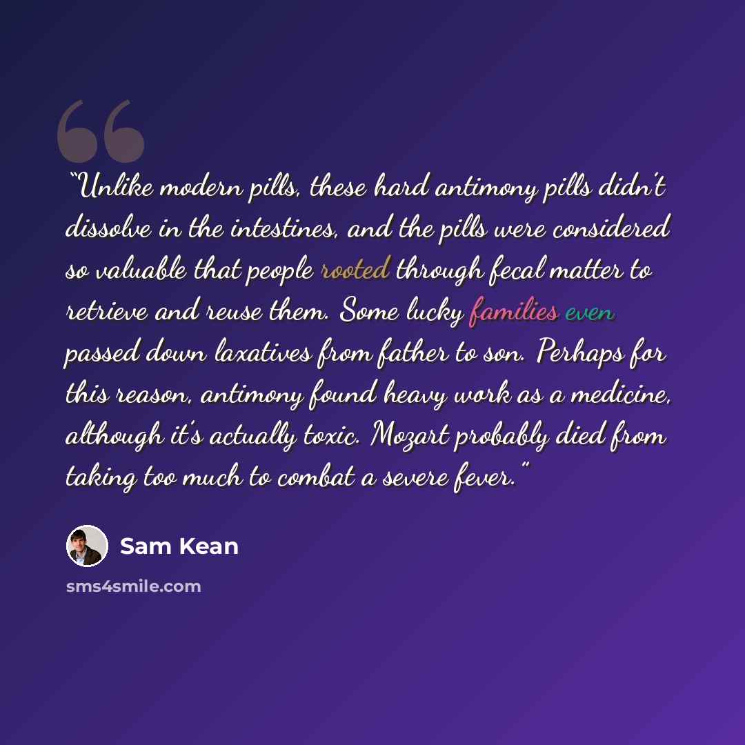 “Unlike modern pills, these hard antimony pills didn’t dissolve in the intestines, and the pills were considered so valuable that people rooted through fecal matter to retrieve and reuse them. Some lucky families even passed down laxatives from father to son. Perhaps for this reason, antimony found…” quote by Sam Kean