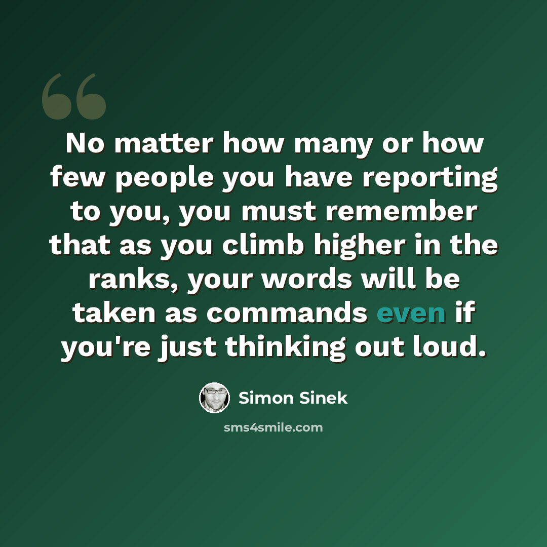 “No matter how many or how few people you have reporting to you, you must remember that as you climb higher in the ranks, your words will be taken as commands even if you're just thinking out loud.” quote by Simon Sinek