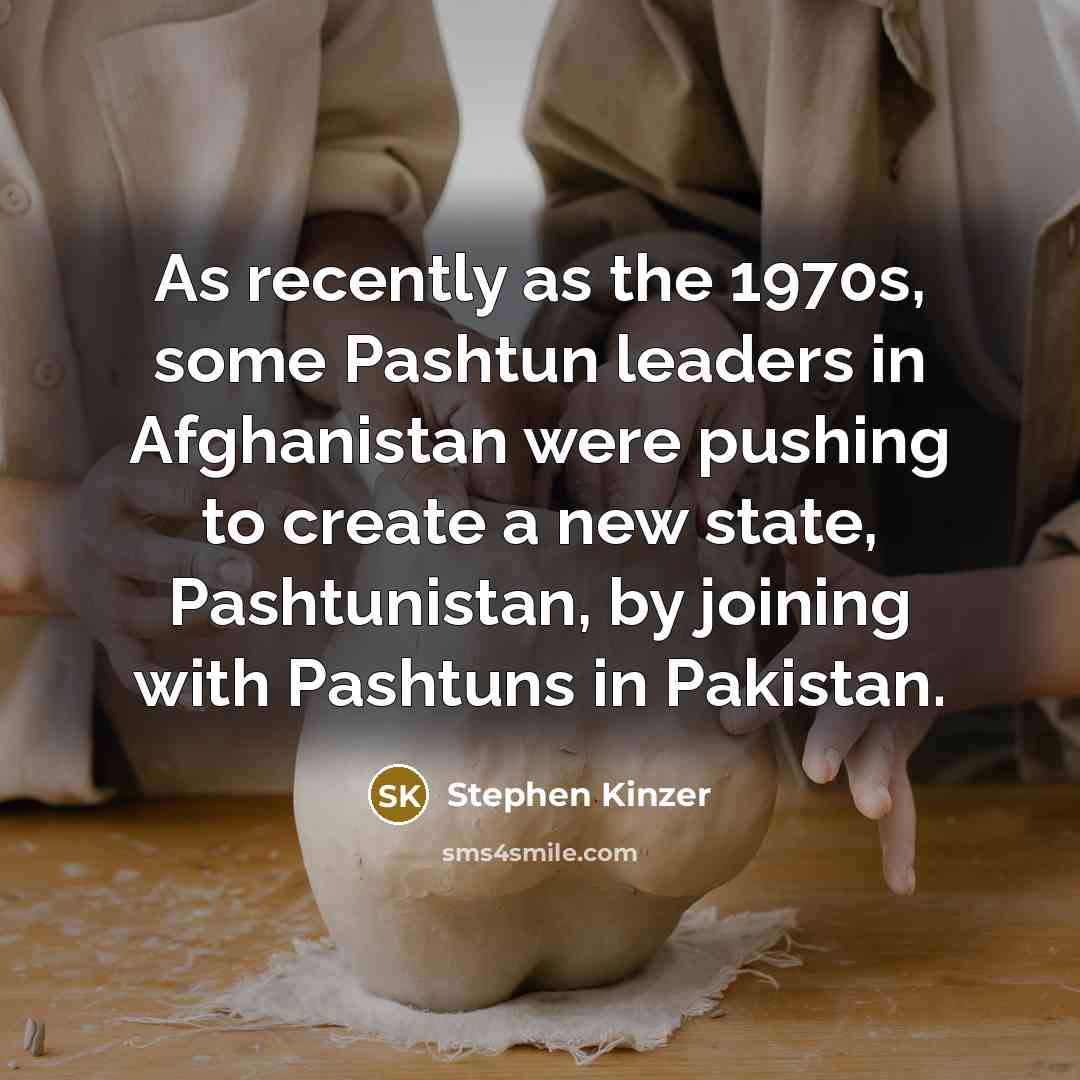 “As recently as the 1970s, some Pashtun leaders in Afghanistan were pushing to create a new state, Pashtunistan, by joining with Pashtuns in Pakistan.” quote by Stephen Kinzer