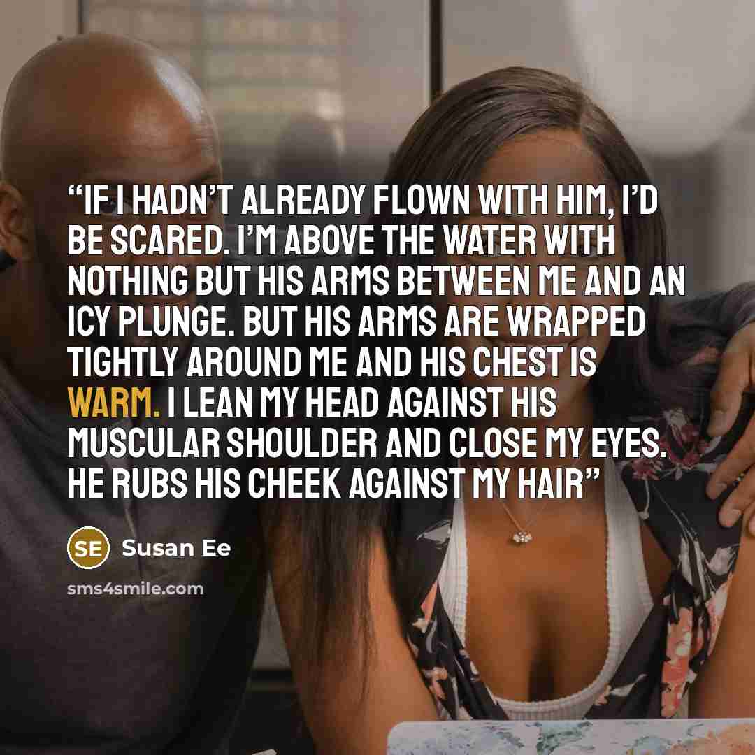 “If I hadn’t already flown with him, I’d be scared. I’m above the water with nothing but his arms between me and an icy plunge. But his arms are wrapped tightly around me and his chest is warm. I lean my head against his muscular shoulder and close my eyes. He rubs his cheek against my hair” quote by Susan Ee