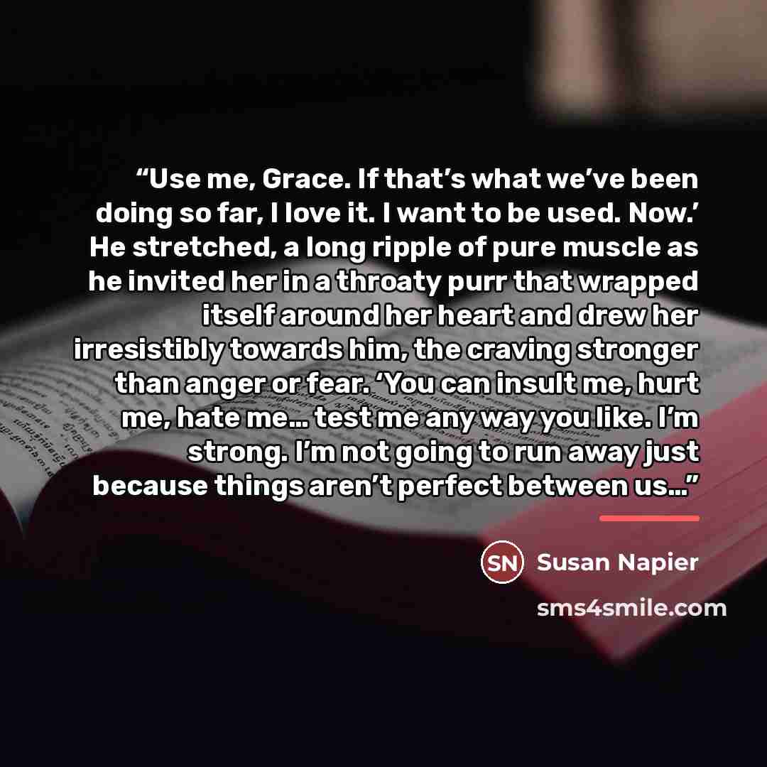 “Use me, Grace. If that’s what we’ve been doing so far, I love it. I want to be used. Now.’ He stretched, a long ripple of pure muscle as he invited her in a throaty purr that wrapped itself around her heart and drew her irresistibly towards him, the craving stronger than anger or fear. ‘You can…” quote by Susan Napier
