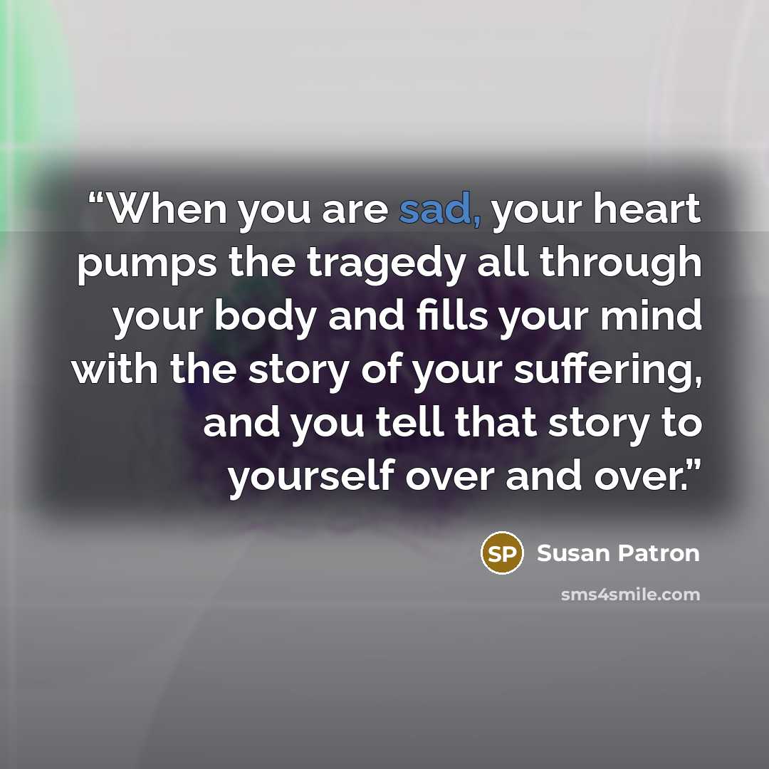 “When you are sad, your heart pumps the tragedy all through your body and fills your mind with the story of your suffering, and you tell that story to yourself over and over.” quote by Susan Patron