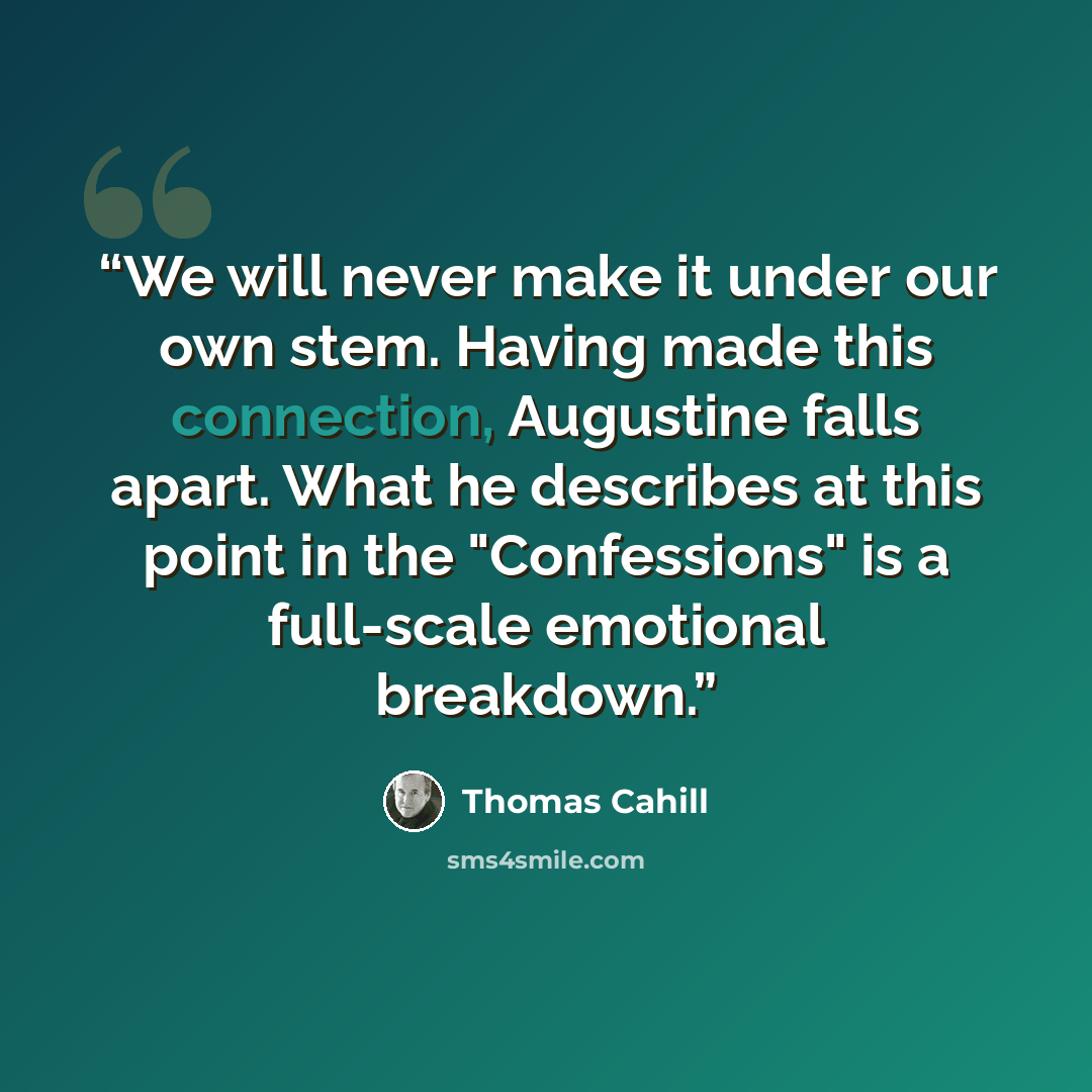“We will never make it under our own stem. Having made this connection, Augustine falls apart. What he describes at this point in the "Confessions" is a full-scale emotional breakdown.” quote by Thomas Cahill