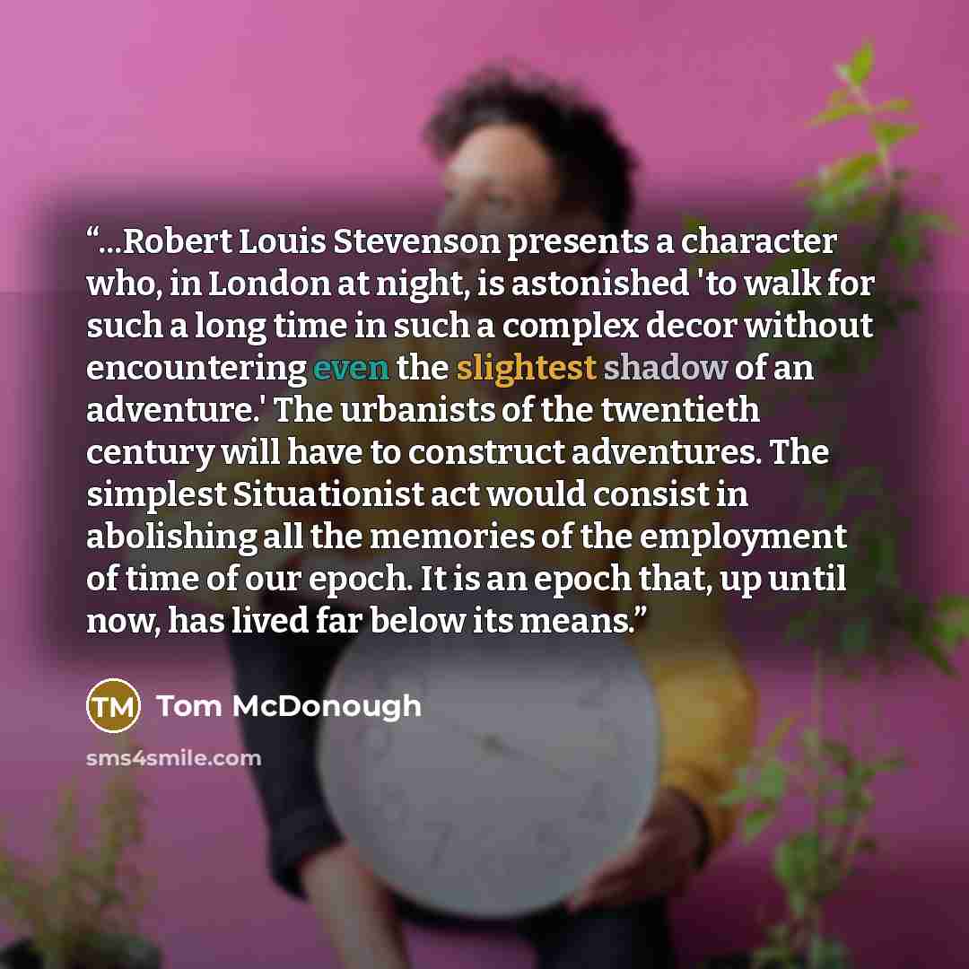 “...Robert Louis Stevenson presents a character who, in London at night, is astonished 'to walk for such a long time in such a complex decor without encountering even the slightest shadow of an adventure.' The urbanists of the twentieth century will have to construct adventures. The simplest…” quote by Tom McDonough