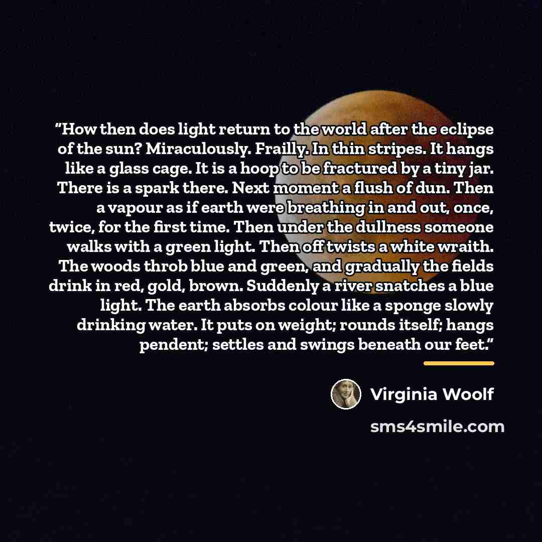 “How then does light return to the world after the eclipse of the sun? Miraculously. Frailly. In thin stripes. It hangs like a glass cage. It is a hoop to be fractured by a tiny jar. There is a spark there. Next moment a flush of dun. Then a vapour as if earth were breathing in and out, once…” quote by Virginia Woolf