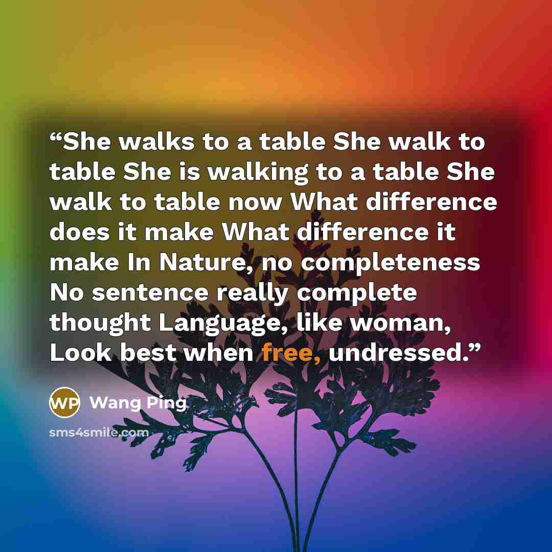 “She walks to a table She walk to table She is walking to a table She walk to table now What difference does it make What difference it make In Nature, no completeness No sentence really complete thought Language, like woman, Look best when free, undressed.” quote by Wang Ping