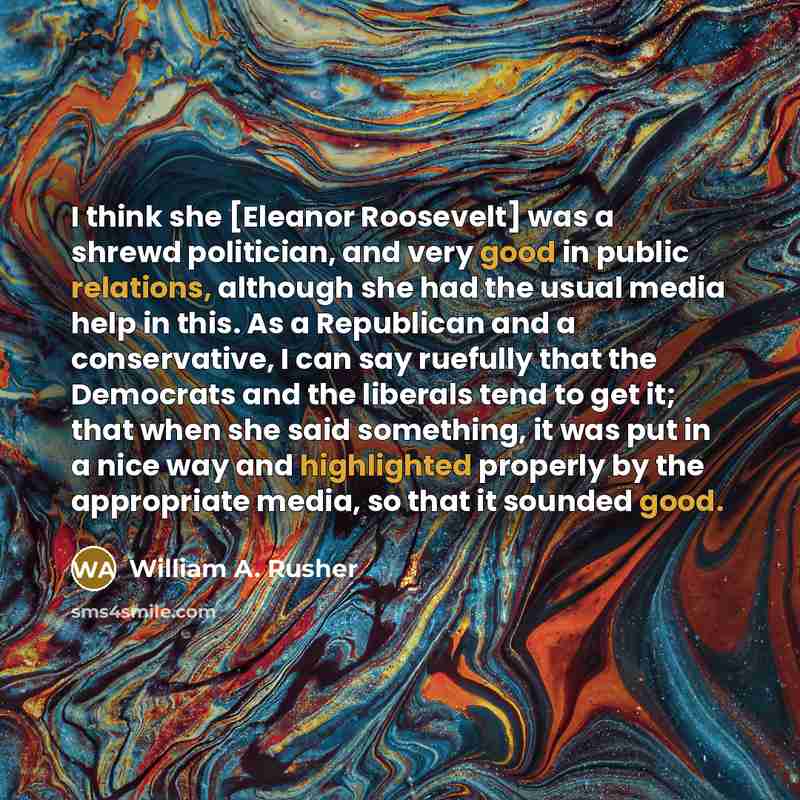 “I think she [Eleanor Roosevelt] was a shrewd politician, and very good in public relations, although she had the usual media help in this. As a Republican and a conservative, I can say ruefully that the Democrats and the liberals tend to get it; that when she said something, it was put in a nice…” quote by William A. Rusher