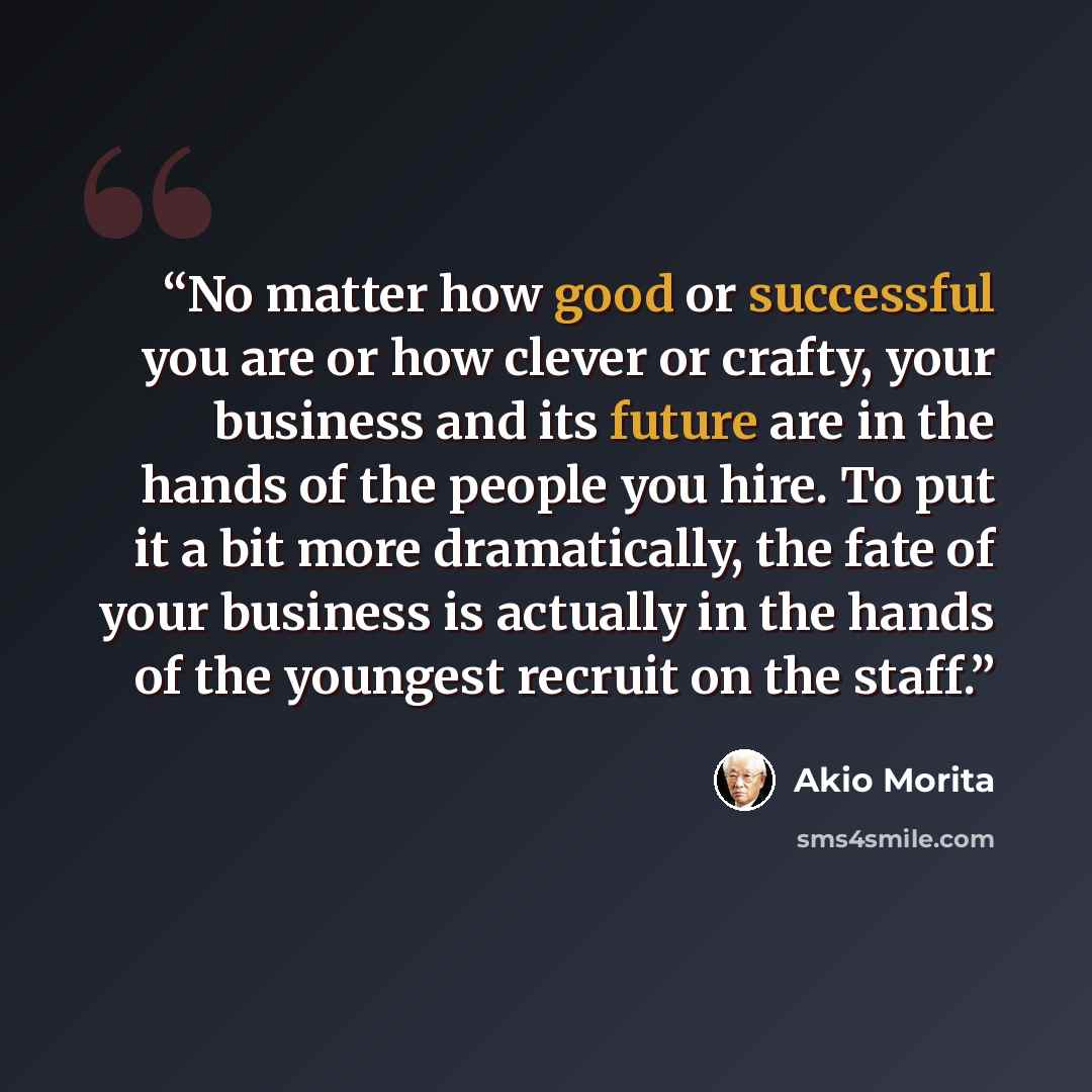 “No matter how good or successful you are or how clever or crafty, your business and its future are in the hands of the people you hire. To put it a bit more dramatically, the fate of your business is actually in the hands of the youngest recruit on the staff.” quote by Akio Morita