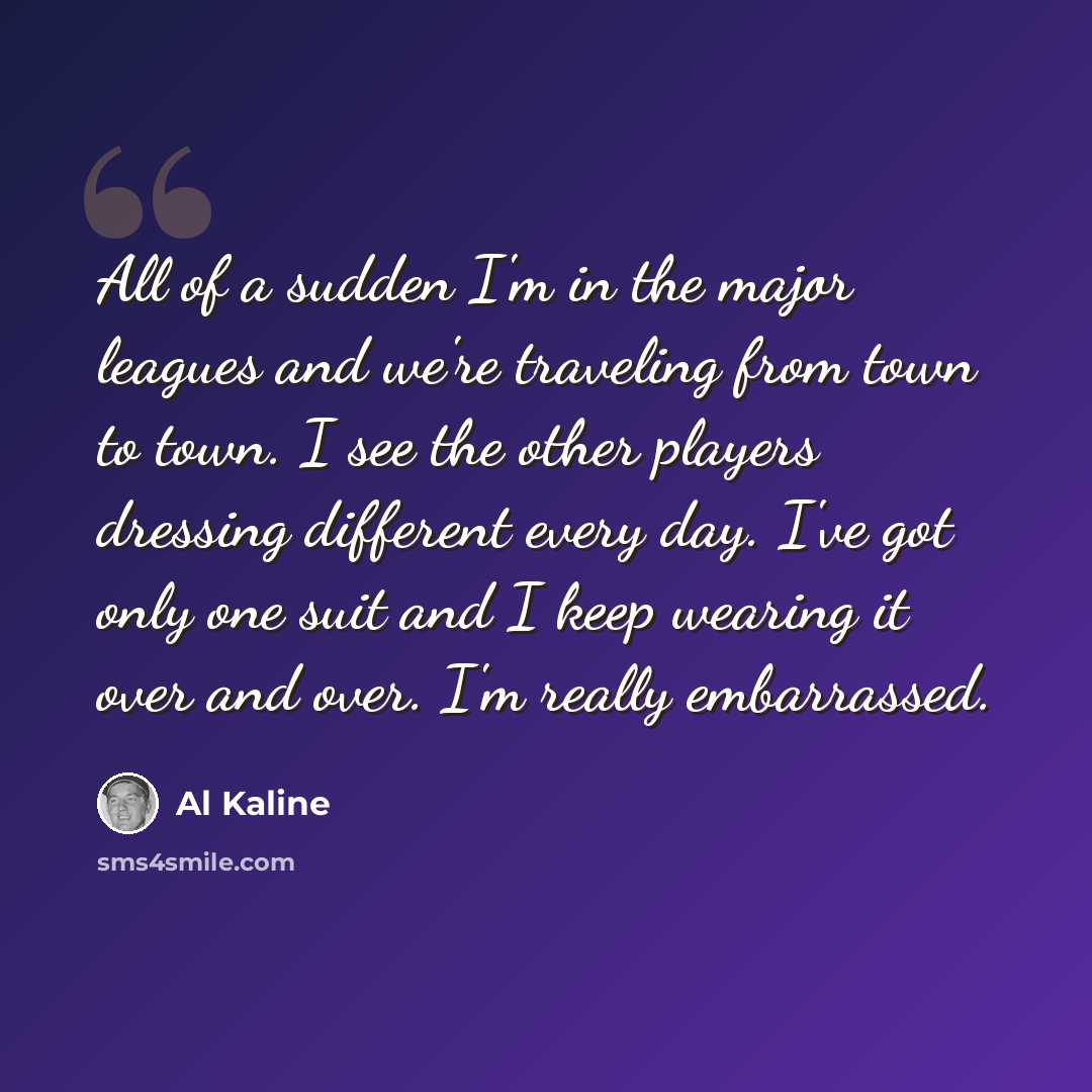 “All of a sudden I'm in the major leagues and we're traveling from town to town. I see the other players dressing different every day. I've got only one suit and I keep wearing it over and over. I'm really embarrassed.” quote by Al Kaline