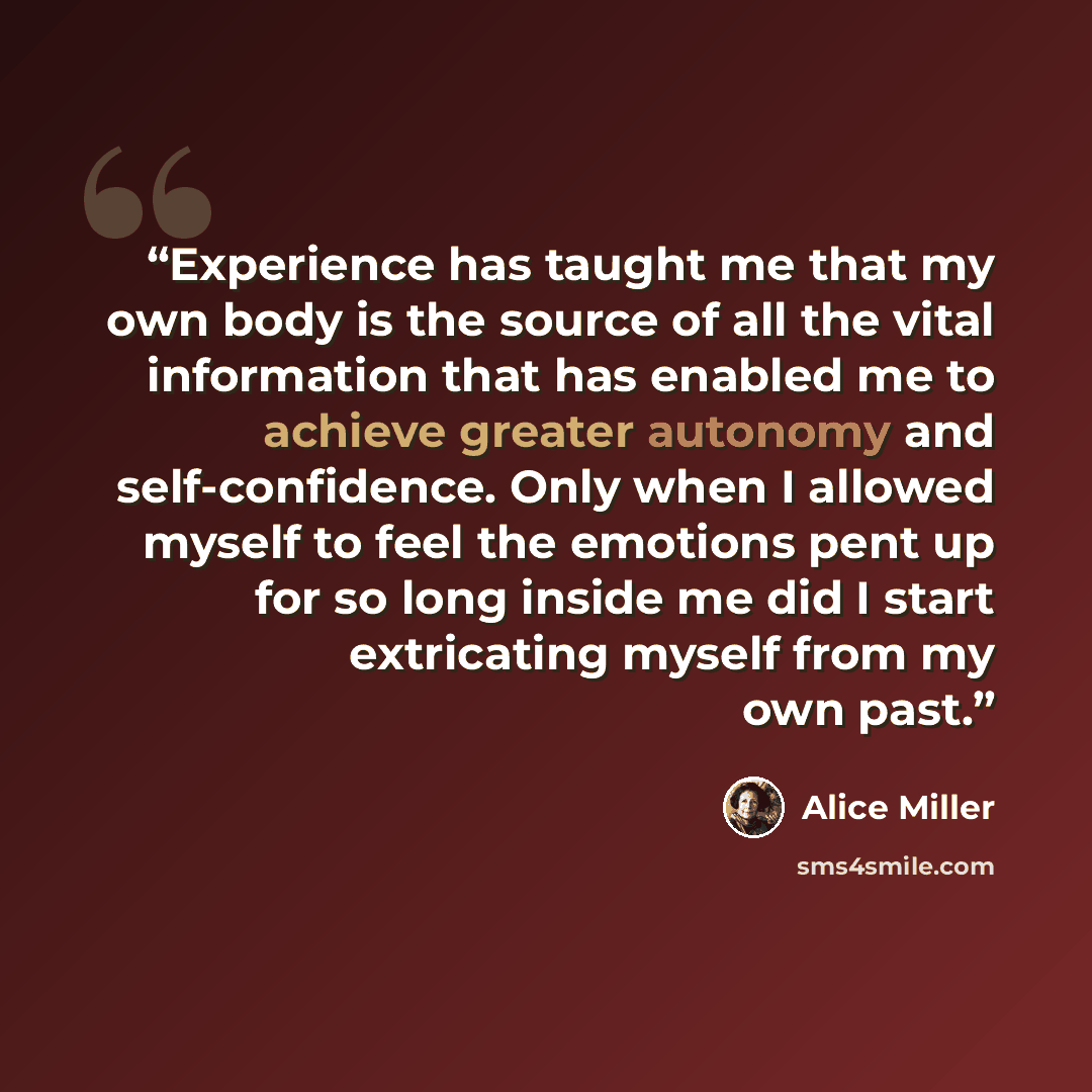 “Experience has taught me that my own body is the source of all the vital information that has enabled me to achieve greater autonomy and self-confidence. Only when I allowed myself to feel the emotions pent up for so long inside me did I start extricating myself from my own past.” quote by Alice Miller