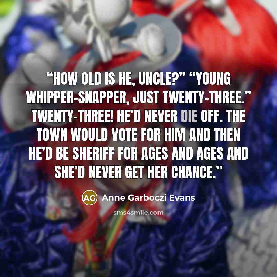 “How old is he, Uncle?” “Young whipper-snapper, just twenty-three.” Twenty-three! He’d never die off. The town would vote for him and then he’d be sheriff for ages and ages and she’d never get her chance.” quote by Anne Garboczi Evans