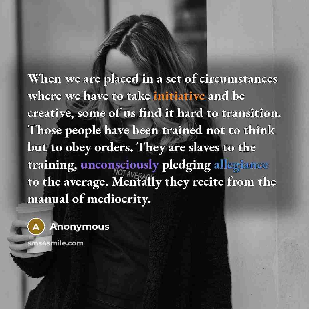 “When we are placed in a set of circumstances where we have to take initiative and be creative, some of us find it hard to transition. Those people have been trained not to think but to obey orders. They are slaves to the training, unconsciously pledging allegiance to the average. Mentally they…” quote by Anonymous