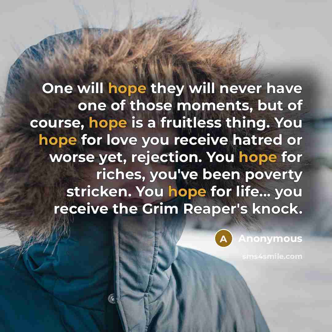 “One will hope they will never have one of those moments, but of course, hope is a fruitless thing. You hope for love you receive hatred or worse yet, rejection. You hope for riches, you've been poverty stricken. You hope for life... you receive the Grim Reaper's knock.” quote by Anonymous