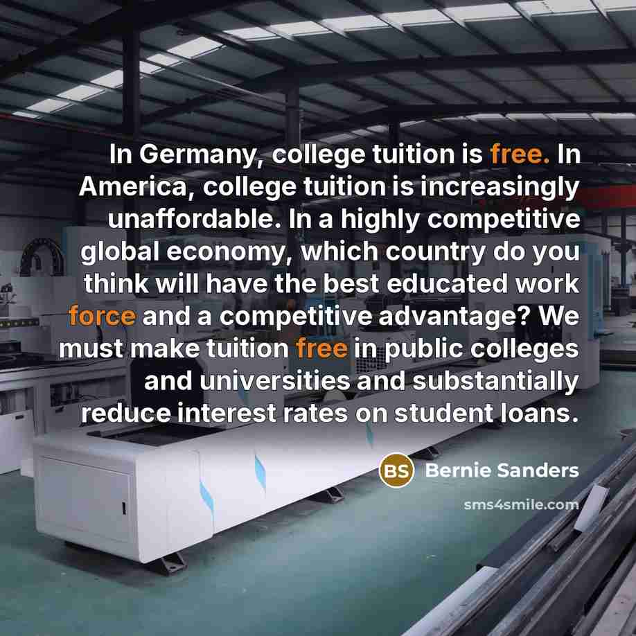 “In Germany, college tuition is free. In America, college tuition is increasingly unaffordable. In a highly competitive global economy, which country do you think will have the best educated work force and a competitive advantage? We must make tuition free in public colleges and universities and…” quote by Bernie Sanders