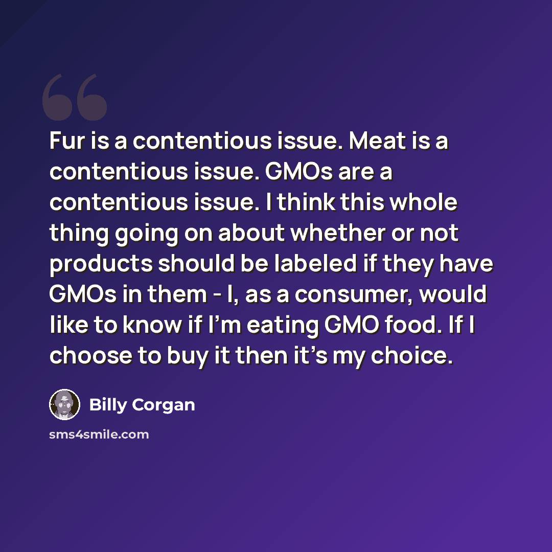 “Fur is a contentious issue. Meat is a contentious issue. GMOs are a contentious issue. I think this whole thing going on about whether or not products should be labeled if they have GMOs in them - I, as a consumer, would like to know if I'm eating GMO food. If I choose to buy it then it's my choice.” quote by Billy Corgan