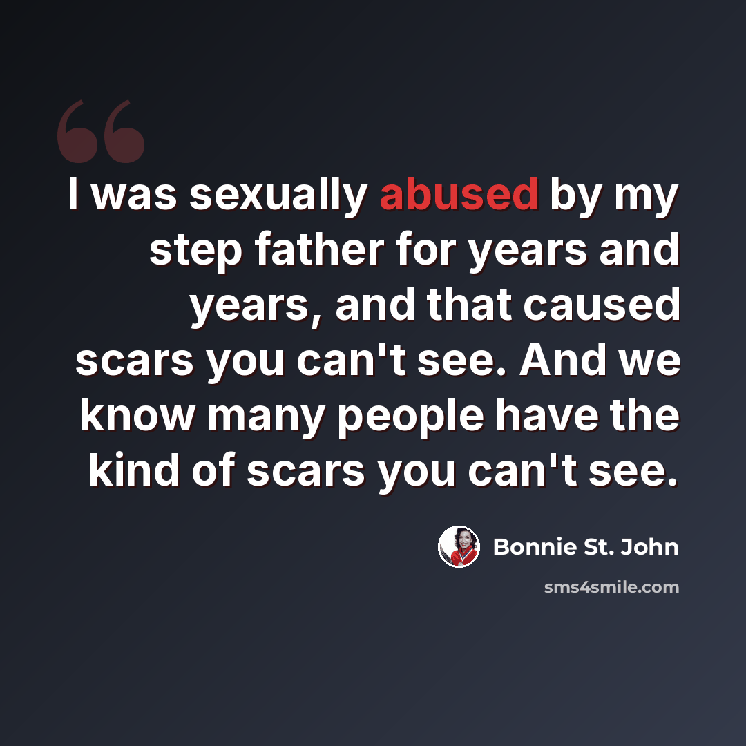 “I was sexually abused by my step father for years and years, and that caused scars you can't see. And we know many people have the kind of scars you can't see.” quote by Bonnie St. John