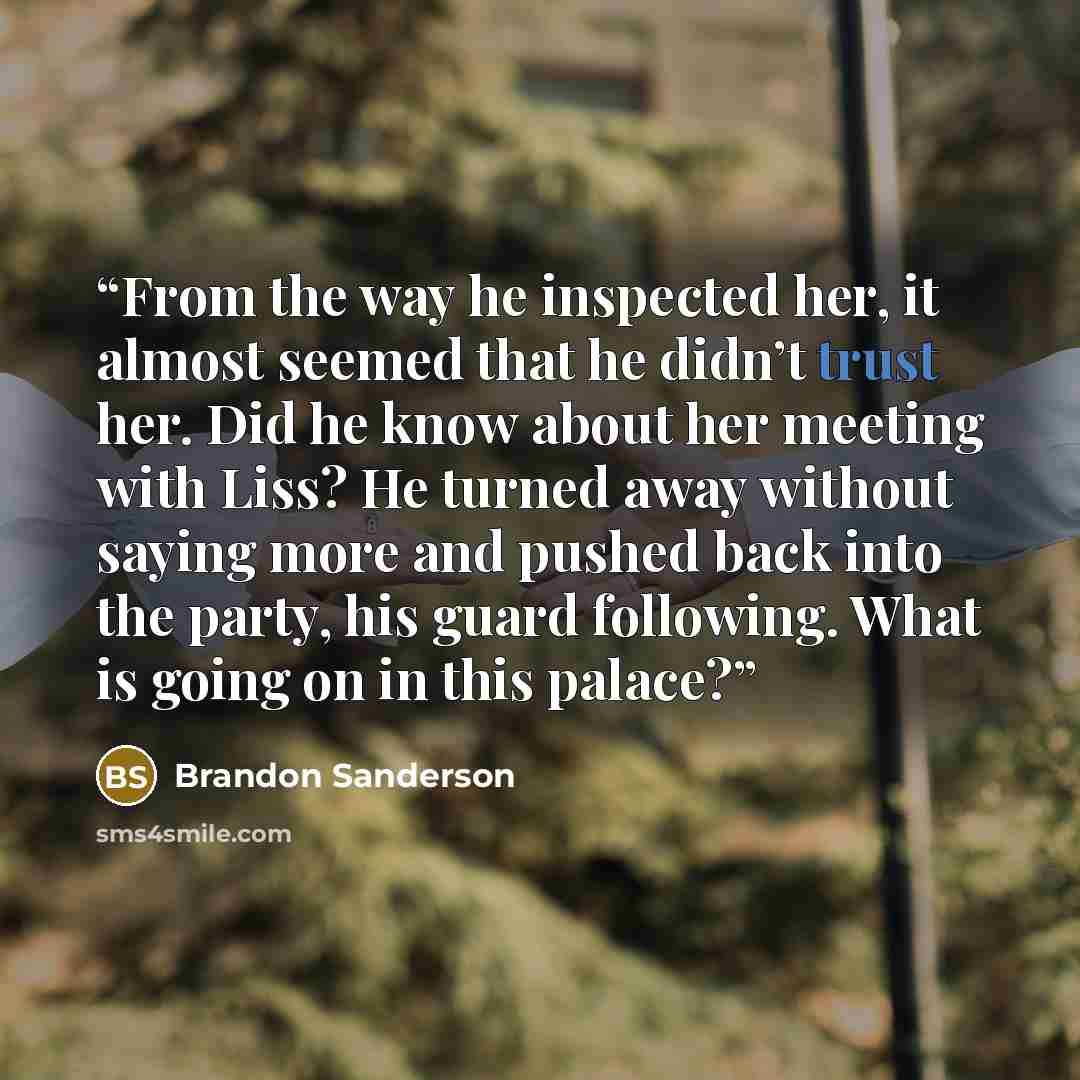 “From the way he inspected her, it almost seemed that he didn’t trust her. Did he know about her meeting with Liss? He turned away without saying more and pushed back into the party, his guard following. What is going on in this palace?” quote by Brandon Sanderson
